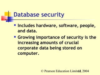 Database security
   Includes hardware, software, people,
    and data.
   Growing importance of security is the
    increasing amounts of crucial
    corporate data being stored on
    computer.


              © Pearson Education Limited, 2004
                                       11
 