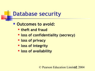 Database security
   Outcomes to avoid:
       theft and fraud
       loss of confidentiality (secrecy)
       loss of privacy
       loss of integrity
       loss of availability



                  © Pearson Education Limited, 2004
                                           12
 