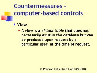 Countermeasures –
computer-based controls
   View
       A view is a virtual table that does not
        necessarily exist in the database but can
        be produced upon request by a
        particular user, at the time of request.




                  © Pearson Education Limited, 2004
                                           19
 