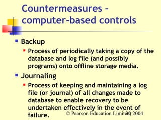 Countermeasures –
    computer-based controls
   Backup
       Process of periodically taking a copy of the
        database and log file (and possibly
        programs) onto offline storage media.
   Journaling
       Process of keeping and maintaining a log
        file (or journal) of all changes made to
        database to enable recovery to be
        undertaken effectively in the event of
        failure.      © Pearson Education Limited, 2004
                                               20
 