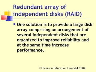 Redundant array of
independent disks (RAID)
   One solution is to provide a large disk
    array comprising an arrangement of
    several independent disks that are
    organized to improve reliability and
    at the same time increase
    performance.



               © Pearson Education Limited, 2004
                                        24
 