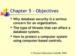 Chapter 5 - Objectives
   Why database security is a serious
    concern for an organization.
   The type of threats that can affect a
    database system.
   How to protect a computer system
    using computer-based controls.


               © Pearson Education Limited, 2004
                                        3
 