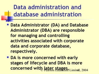 Data administration and
     database administration
   Data Administrator (DA) and Database
    Administrator (DBA) are responsible
    for managing and controlling
    activities associated with corporate
    data and corporate database,
    respectively.
   DA is more concerned with early
    stages of lifecycle and DBA is more
    concerned with Pearson stages.Limited, 2004
                    © later Education  4
 
