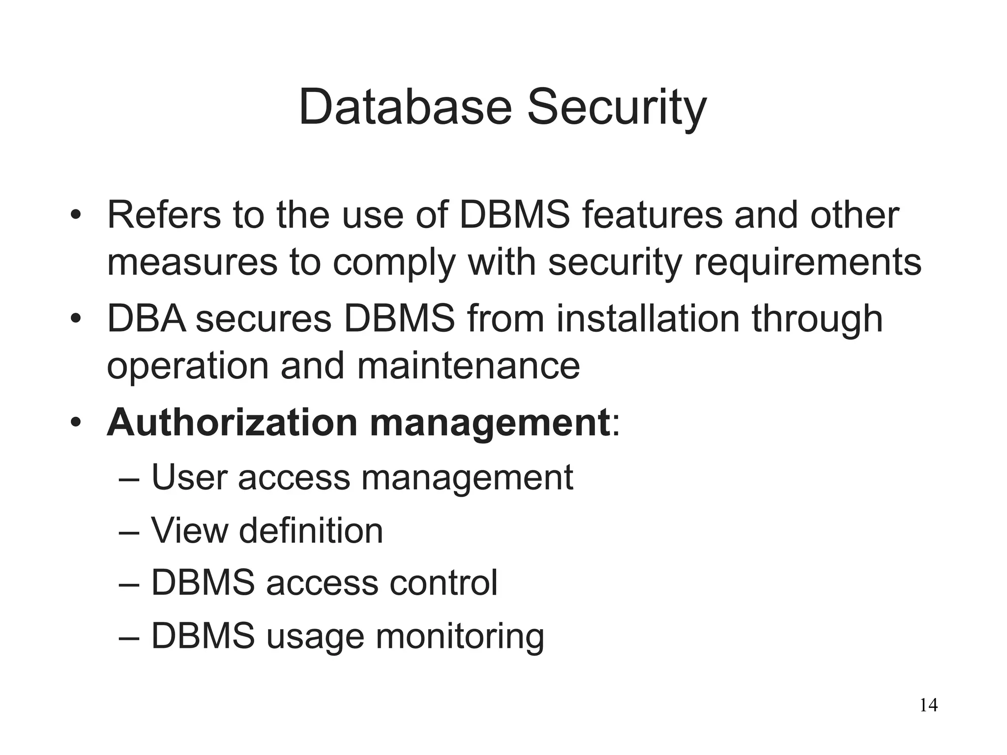 14
Database Security
• Refers to the use of DBMS features and other
measures to comply with security requirements
• DBA secures DBMS from installation through
operation and maintenance
• Authorization management:
– User access management
– View definition
– DBMS access control
– DBMS usage monitoring
 