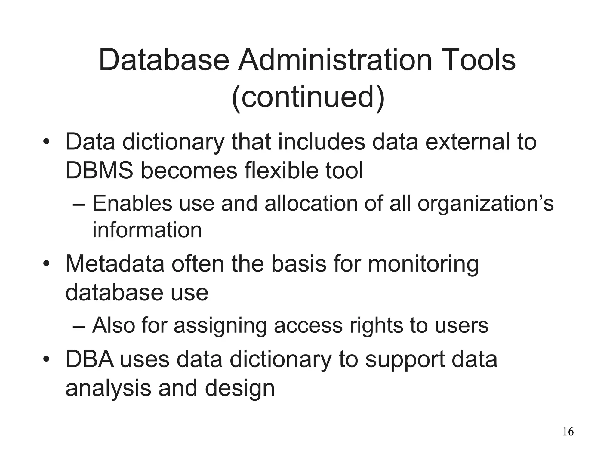 16
Database Administration Tools
(continued)
• Data dictionary that includes data external to
DBMS becomes flexible tool
– Enables use and allocation of all organization’s
information
• Metadata often the basis for monitoring
database use
– Also for assigning access rights to users
• DBA uses data dictionary to support data
analysis and design
 