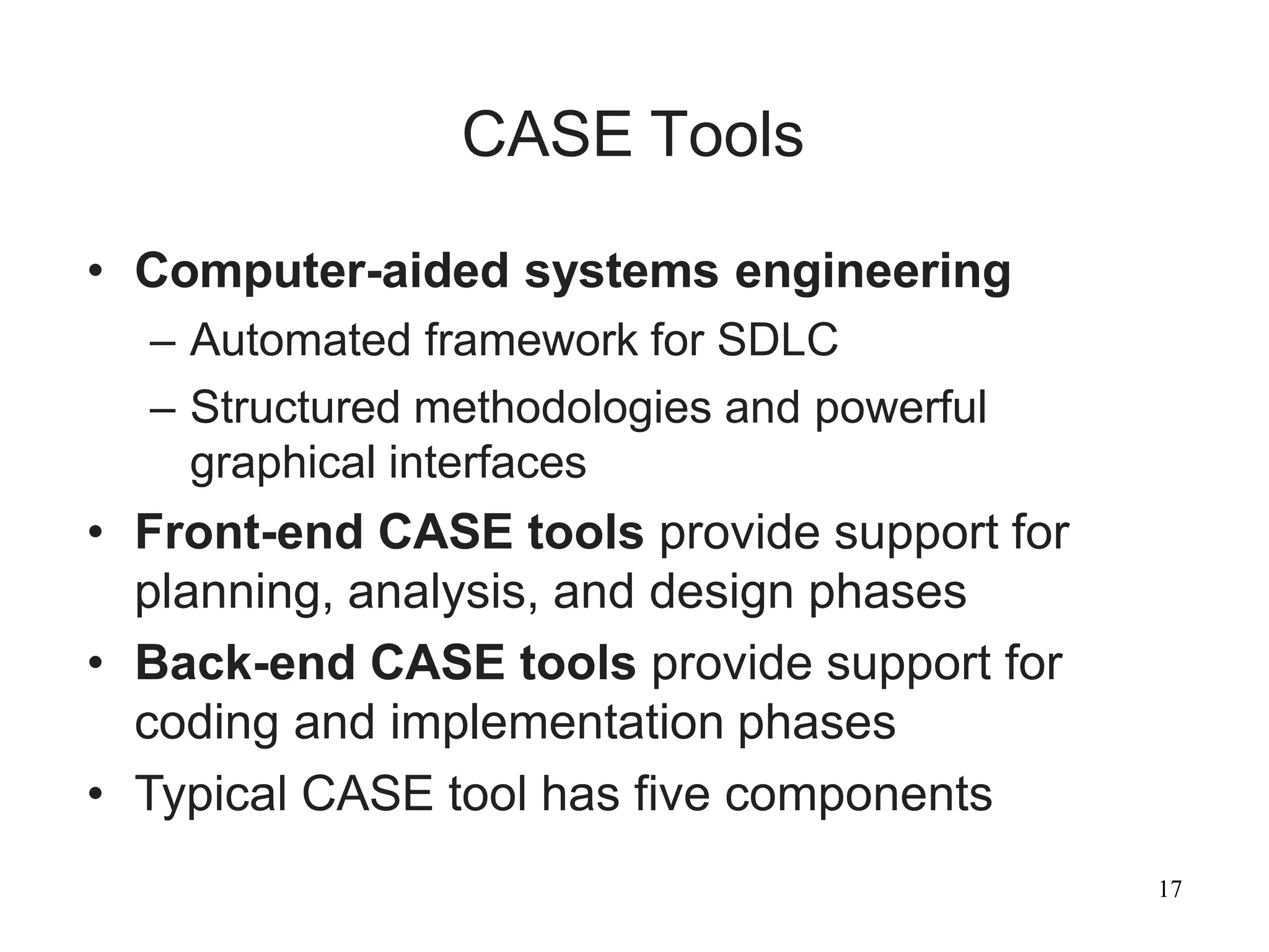 17
CASE Tools
• Computer-aided systems engineering
– Automated framework for SDLC
– Structured methodologies and powerful
graphical interfaces
• Front-end CASE tools provide support for
planning, analysis, and design phases
• Back-end CASE tools provide support for
coding and implementation phases
• Typical CASE tool has five components
 