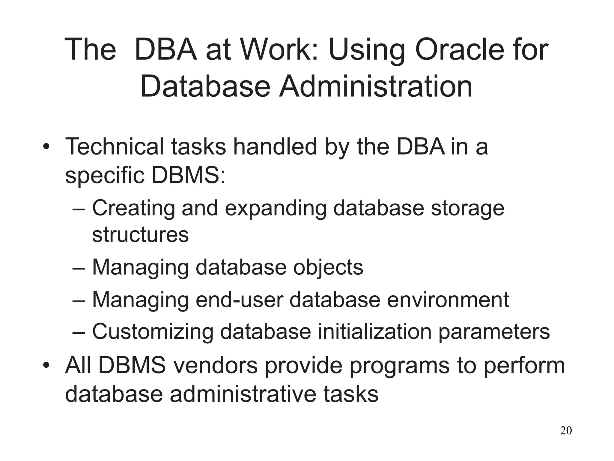 20
The DBA at Work: Using Oracle for
Database Administration
• Technical tasks handled by the DBA in a
specific DBMS:
– Creating and expanding database storage
structures
– Managing database objects
– Managing end-user database environment
– Customizing database initialization parameters
• All DBMS vendors provide programs to perform
database administrative tasks
 