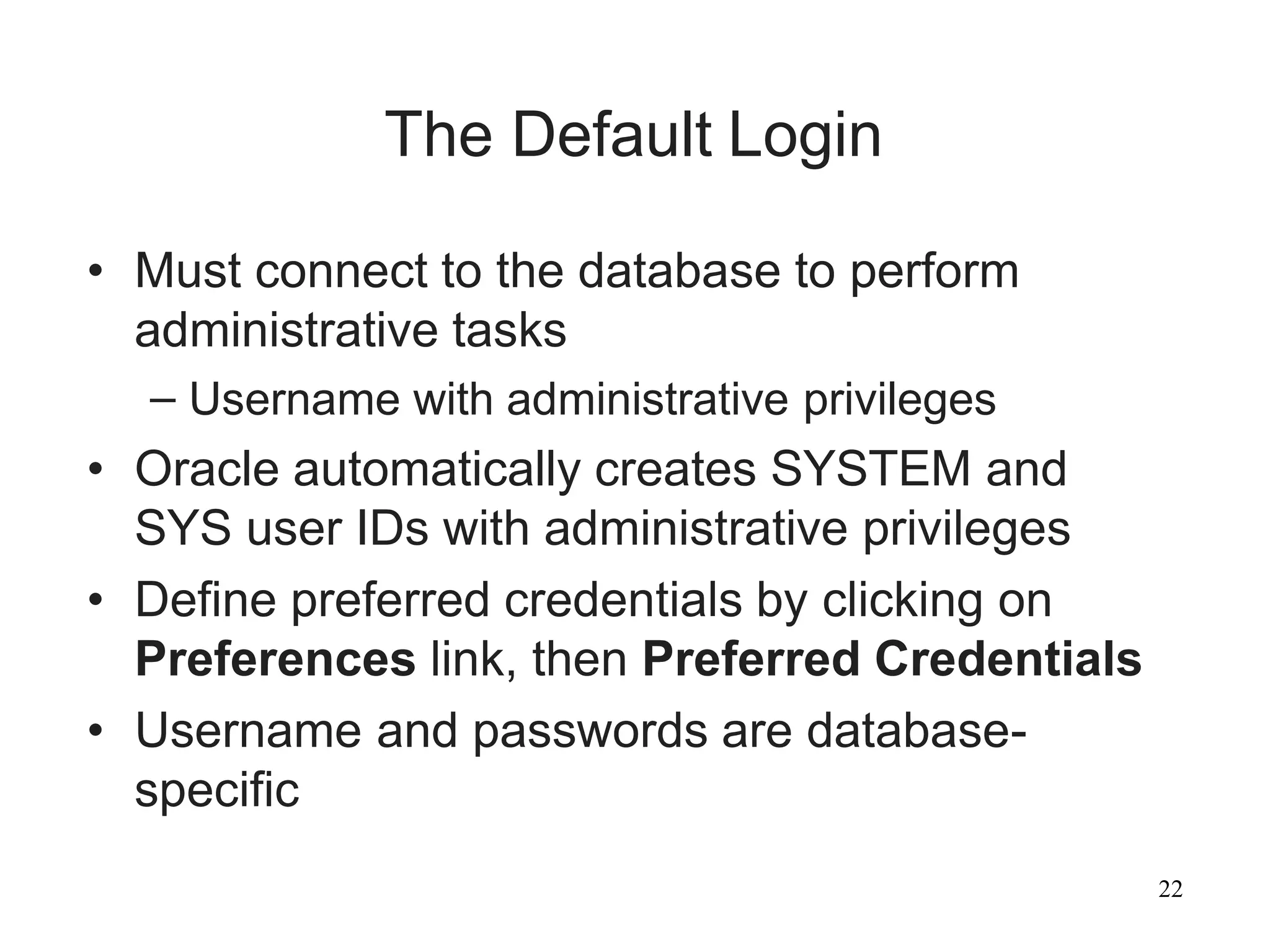 22
The Default Login
• Must connect to the database to perform
administrative tasks
– Username with administrative privileges
• Oracle automatically creates SYSTEM and
SYS user IDs with administrative privileges
• Define preferred credentials by clicking on
Preferences link, then Preferred Credentials
• Username and passwords are database-
specific
 
