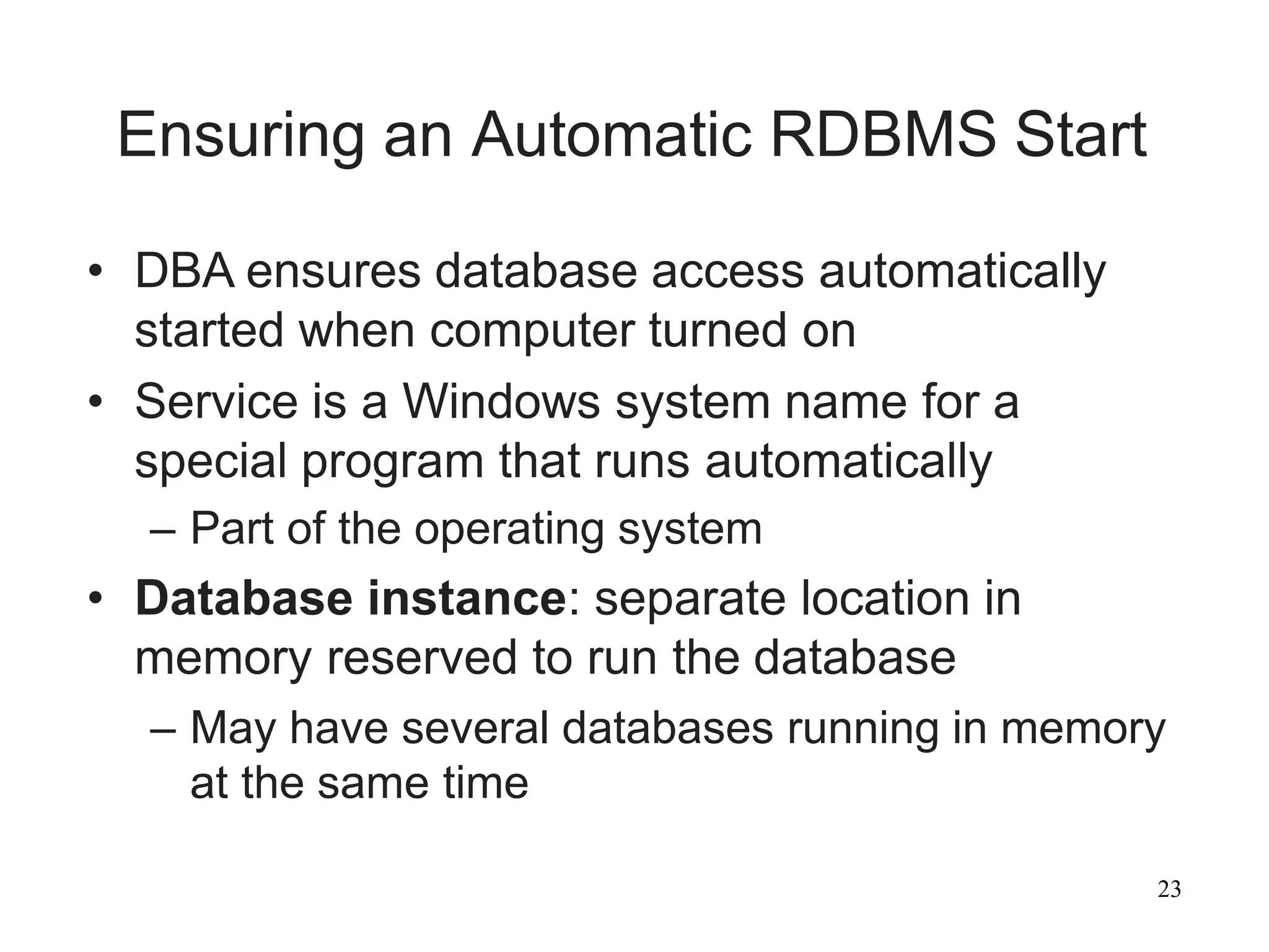 23
Ensuring an Automatic RDBMS Start
• DBA ensures database access automatically
started when computer turned on
• Service is a Windows system name for a
special program that runs automatically
– Part of the operating system
• Database instance: separate location in
memory reserved to run the database
– May have several databases running in memory
at the same time
 