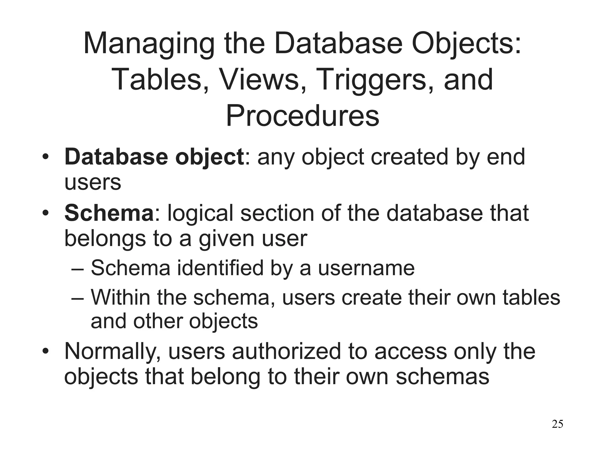 25
Managing the Database Objects:
Tables, Views, Triggers, and
Procedures
• Database object: any object created by end
users
• Schema: logical section of the database that
belongs to a given user
– Schema identified by a username
– Within the schema, users create their own tables
and other objects
• Normally, users authorized to access only the
objects that belong to their own schemas
 