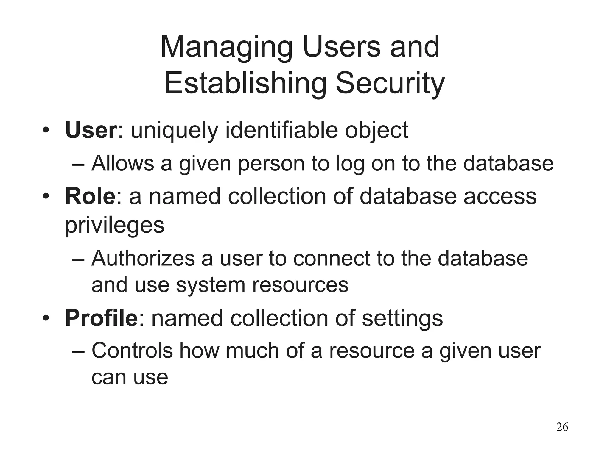 26
Managing Users and
Establishing Security
• User: uniquely identifiable object
– Allows a given person to log on to the database
• Role: a named collection of database access
privileges
– Authorizes a user to connect to the database
and use system resources
• Profile: named collection of settings
– Controls how much of a resource a given user
can use
 