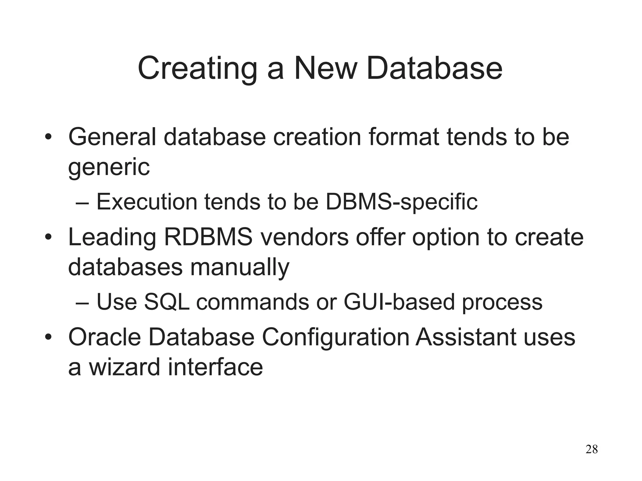 28
Creating a New Database
• General database creation format tends to be
generic
– Execution tends to be DBMS-specific
• Leading RDBMS vendors offer option to create
databases manually
– Use SQL commands or GUI-based process
• Oracle Database Configuration Assistant uses
a wizard interface
 