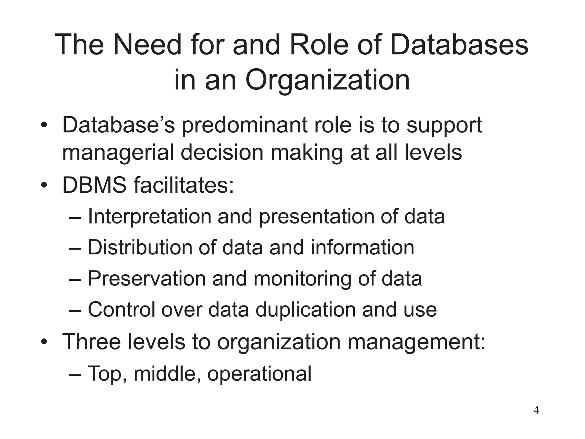 4
The Need for and Role of Databases
in an Organization
• Database’s predominant role is to support
managerial decision making at all levels
• DBMS facilitates:
– Interpretation and presentation of data
– Distribution of data and information
– Preservation and monitoring of data
– Control over data duplication and use
• Three levels to organization management:
– Top, middle, operational
 
