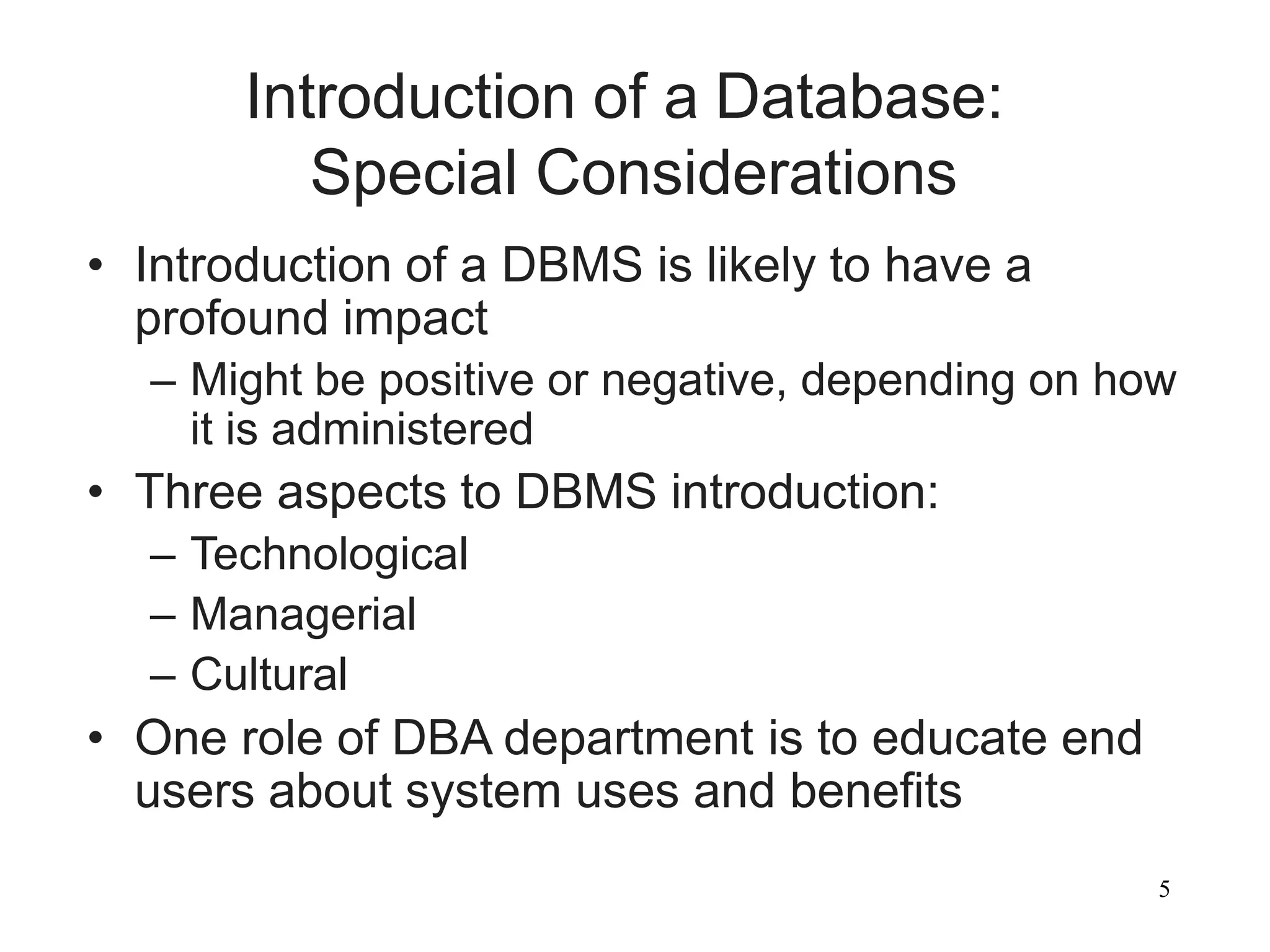 5
Introduction of a Database:
Special Considerations
• Introduction of a DBMS is likely to have a
profound impact
– Might be positive or negative, depending on how
it is administered
• Three aspects to DBMS introduction:
– Technological
– Managerial
– Cultural
• One role of DBA department is to educate end
users about system uses and benefits
 