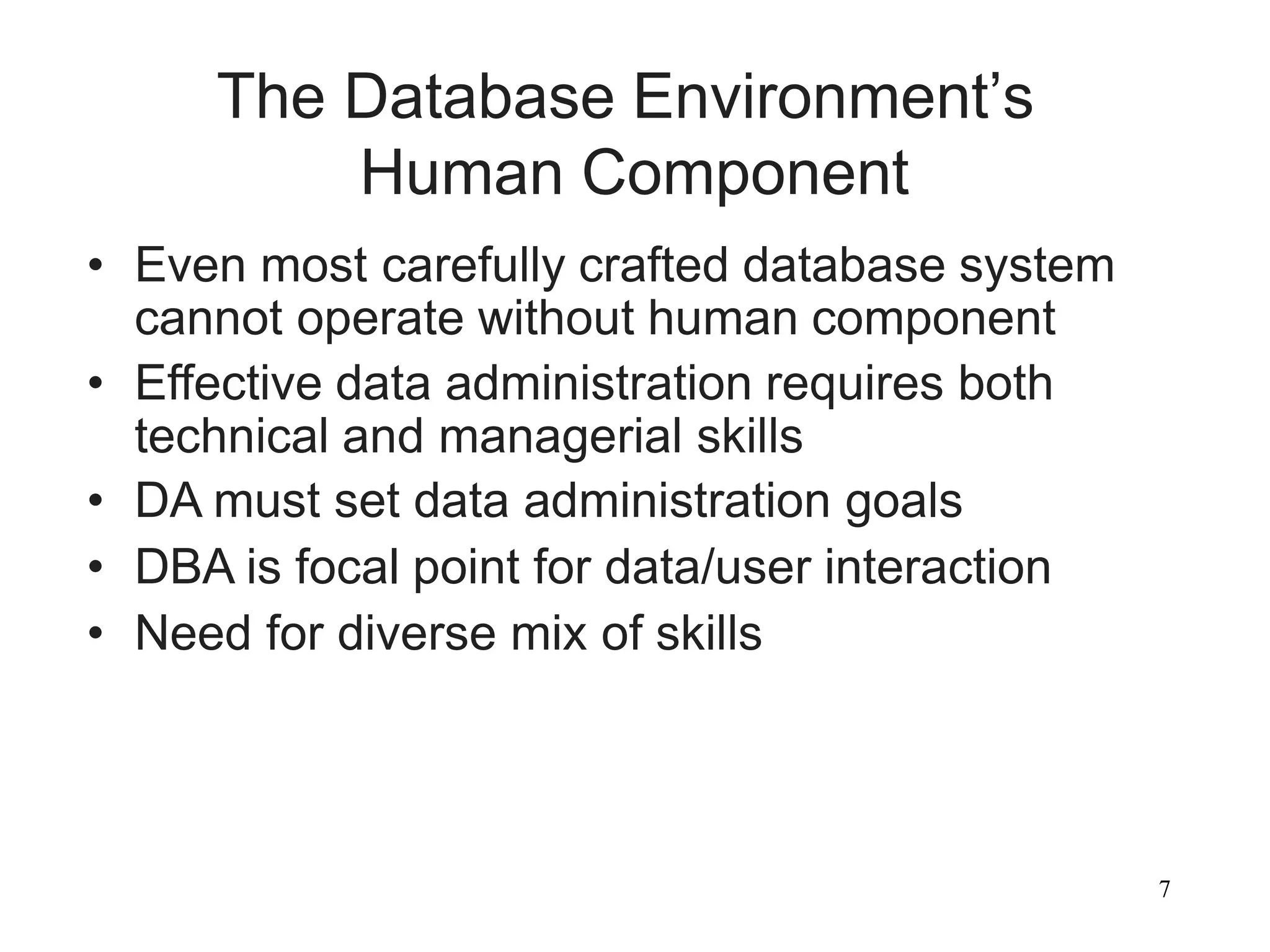 7
The Database Environment’s
Human Component
• Even most carefully crafted database system
cannot operate without human component
• Effective data administration requires both
technical and managerial skills
• DA must set data administration goals
• DBA is focal point for data/user interaction
• Need for diverse mix of skills
 
