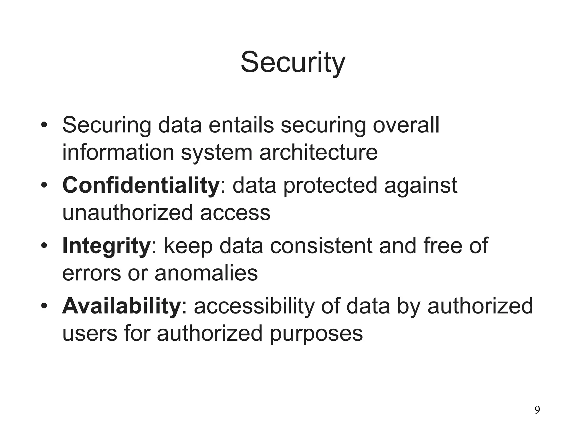 9
Security
• Securing data entails securing overall
information system architecture
• Confidentiality: data protected against
unauthorized access
• Integrity: keep data consistent and free of
errors or anomalies
• Availability: accessibility of data by authorized
users for authorized purposes
 