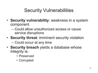 11
Security Vulnerabilities
• Security vulnerability: weakness in a system
component
– Could allow unauthorized access or cause
service disruptions
• Security threat: imminent security violation
– Could occur at any time
• Security breach yields a database whose
integrity is:
• Preserved
• Corrupted
 