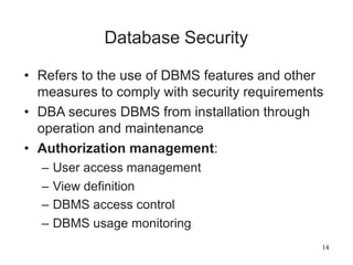 14
Database Security
• Refers to the use of DBMS features and other
measures to comply with security requirements
• DBA secures DBMS from installation through
operation and maintenance
• Authorization management:
– User access management
– View definition
– DBMS access control
– DBMS usage monitoring
 