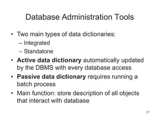 15
Database Administration Tools
• Two main types of data dictionaries:
– Integrated
– Standalone
• Active data dictionary automatically updated
by the DBMS with every database access
• Passive data dictionary requires running a
batch process
• Main function: store description of all objects
that interact with database
 