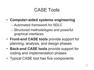 17
CASE Tools
• Computer-aided systems engineering
– Automated framework for SDLC
– Structured methodologies and powerful
graphical interfaces
• Front-end CASE tools provide support for
planning, analysis, and design phases
• Back-end CASE tools provide support for
coding and implementation phases
• Typical CASE tool has five components
 
