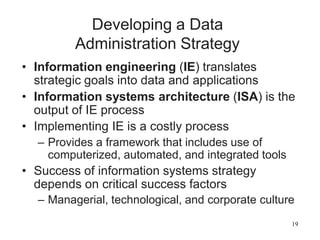 19
Developing a Data
Administration Strategy
• Information engineering (IE) translates
strategic goals into data and applications
• Information systems architecture (ISA) is the
output of IE process
• Implementing IE is a costly process
– Provides a framework that includes use of
computerized, automated, and integrated tools
• Success of information systems strategy
depends on critical success factors
– Managerial, technological, and corporate culture
 