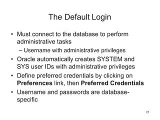 22
The Default Login
• Must connect to the database to perform
administrative tasks
– Username with administrative privileges
• Oracle automatically creates SYSTEM and
SYS user IDs with administrative privileges
• Define preferred credentials by clicking on
Preferences link, then Preferred Credentials
• Username and passwords are database-
specific
 