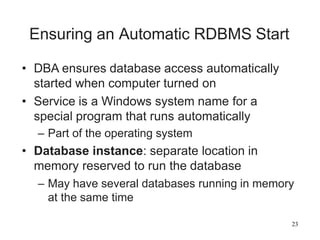 23
Ensuring an Automatic RDBMS Start
• DBA ensures database access automatically
started when computer turned on
• Service is a Windows system name for a
special program that runs automatically
– Part of the operating system
• Database instance: separate location in
memory reserved to run the database
– May have several databases running in memory
at the same time
 