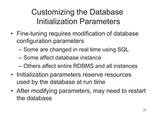 27
Customizing the Database
Initialization Parameters
• Fine-tuning requires modification of database
configuration parameters
– Some are changed in real time using SQL
– Some affect database instance
– Others affect entire RDBMS and all instances
• Initialization parameters reserve resources
used by the database at run time
• After modifying parameters, may need to restart
the database
 