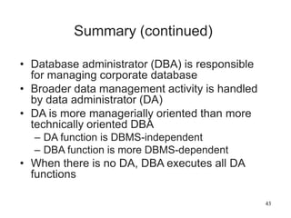 43
Summary (continued)
• Database administrator (DBA) is responsible
for managing corporate database
• Broader data management activity is handled
by data administrator (DA)
• DA is more managerially oriented than more
technically oriented DBA
– DA function is DBMS-independent
– DBA function is more DBMS-dependent
• When there is no DA, DBA executes all DA
functions
 