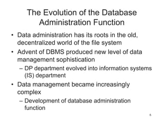 6
The Evolution of the Database
Administration Function
• Data administration has its roots in the old,
decentralized world of the file system
• Advent of DBMS produced new level of data
management sophistication
– DP department evolved into information systems
(IS) department
• Data management became increasingly
complex
– Development of database administration
function
 