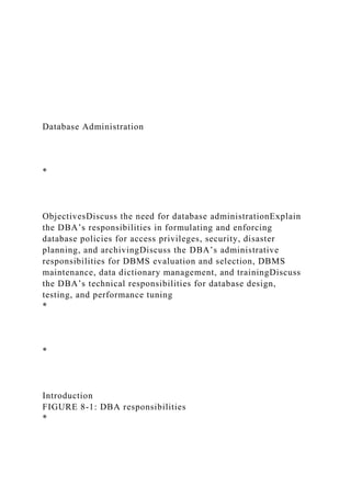 Database Administration
*
ObjectivesDiscuss the need for database administrationExplain
the DBA’s responsibilities in formulating and enforcing
database policies for access privileges, security, disaster
planning, and archivingDiscuss the DBA’s administrative
responsibilities for DBMS evaluation and selection, DBMS
maintenance, data dictionary management, and trainingDiscuss
the DBA’s technical responsibilities for database design,
testing, and performance tuning
*
*
Introduction
FIGURE 8-1: DBA responsibilities
*
 