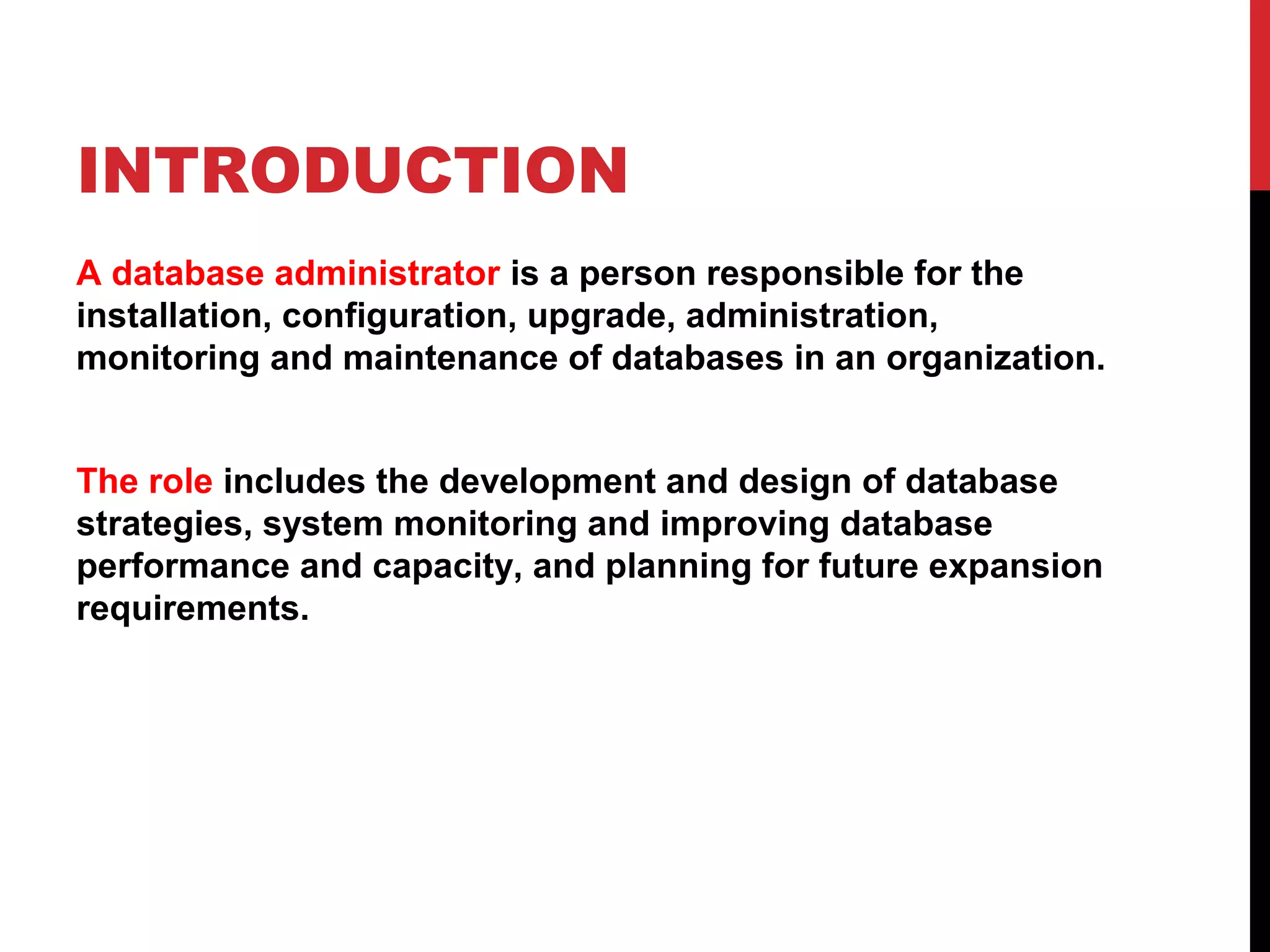 INTRODUCTION
A database administrator is a person responsible for the
installation, configuration, upgrade, administration,
monitoring and maintenance of databases in an organization.
The role includes the development and design of database
strategies, system monitoring and improving database
performance and capacity, and planning for future expansion
requirements.

 