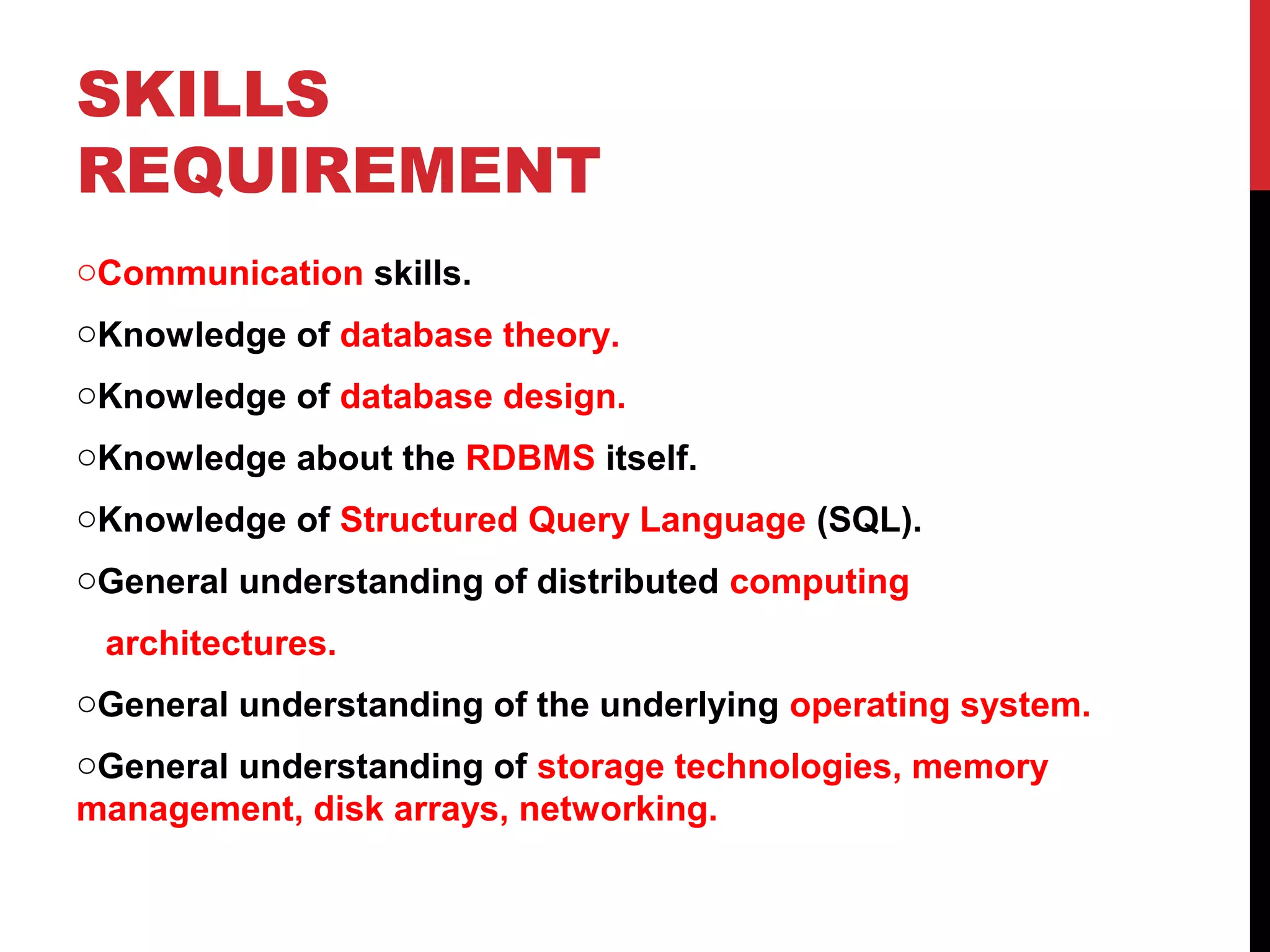 SKILLS
REQUIREMENT
oCommunication skills.
oKnowledge of database theory.
oKnowledge of database design.
oKnowledge about the RDBMS itself.
oKnowledge of Structured Query Language (SQL).
oGeneral understanding of distributed computing
architectures.
oGeneral understanding of the underlying operating system.
oGeneral understanding of storage technologies, memory
management, disk arrays, networking.

 