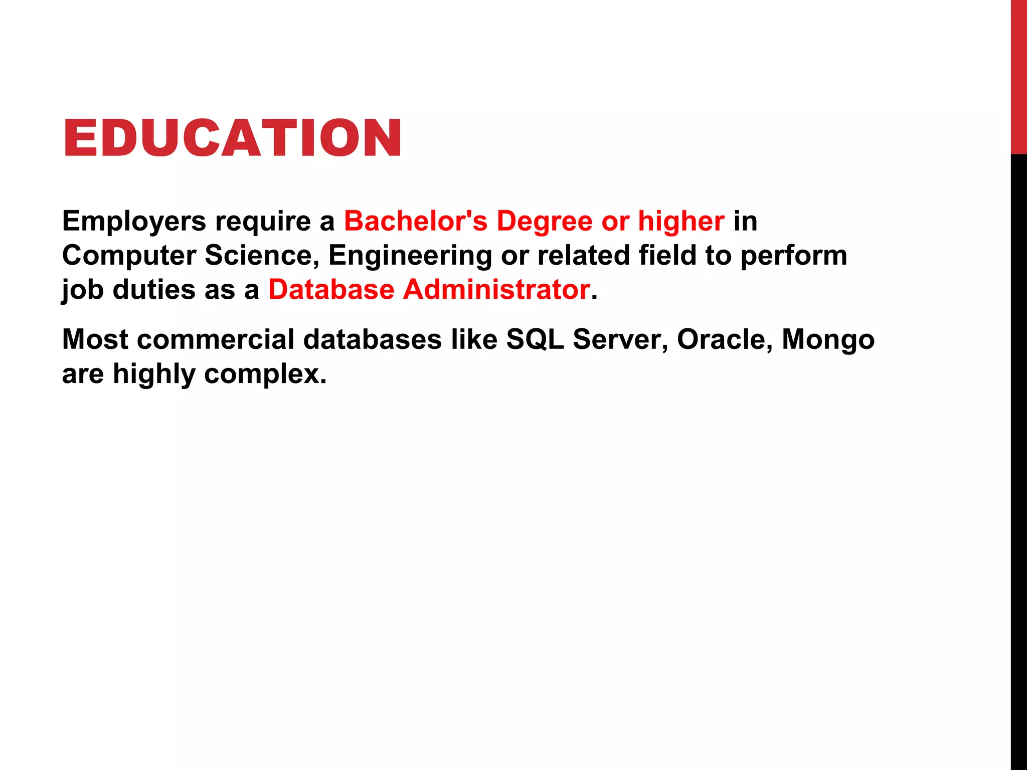 EDUCATION
Employers require a Bachelor's Degree or higher in
Computer Science, Engineering or related field to perform
job duties as a Database Administrator.
Most commercial databases like SQL Server, Oracle, Mongo
are highly complex.

 