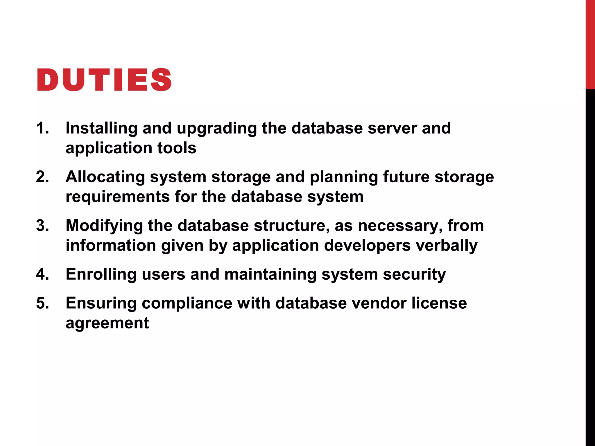 DUTIES
1. Installing and upgrading the database server and
application tools
2. Allocating system storage and planning future storage
requirements for the database system
3. Modifying the database structure, as necessary, from
information given by application developers verbally
4. Enrolling users and maintaining system security
5. Ensuring compliance with database vendor license
agreement

 