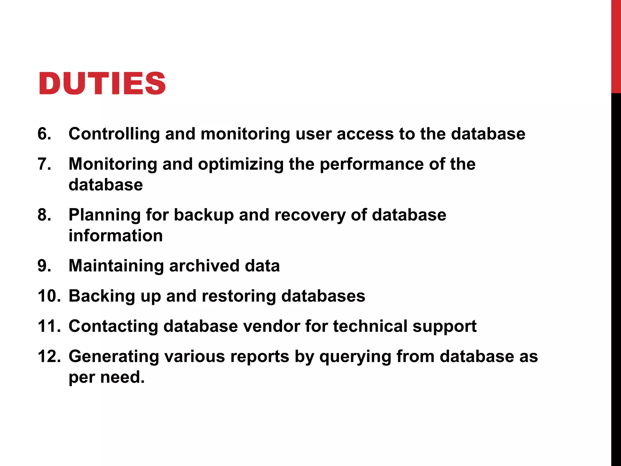 DUTIES
6. Controlling and monitoring user access to the database
7. Monitoring and optimizing the performance of the
database
8. Planning for backup and recovery of database
information
9. Maintaining archived data
10. Backing up and restoring databases
11. Contacting database vendor for technical support
12. Generating various reports by querying from database as
per need.

 