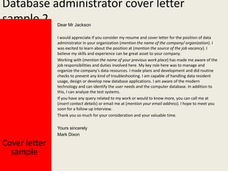 Database administrator cover letter
sample 2
Dear Mr Jackson

I would appreciate if you consider my resume and cover letter for the position of data
administrator in your organization (mention the name of the company/ organization). I
was excited to learn about the position at (mention the source of the job vacancy). I
believe my skills and experience can be great asset to your company.
Working with (mention the name of your previous work place) has made me aware of the
job responsibilities and duties involved here. My key role here was to manage and
organize the company's data resources. I made plans and development and did routine
checks to prevent any kind of troubleshooting. I am capable of handling data resident
usage, design or develop new database applications. I am aware of the modern
technology and can identify the user needs and the computer database. In addition to
this, I can analyze the test systems.
If you have any query related to my work or would to know more, you can call me at
(insert contact details) or email me at (mention your email address). I hope to meet you
soon for a follow up interview.
Thank you so much for your consideration and your valuable time.
Yours sincerely
Mark Dixon

Cover letter
sample

 
