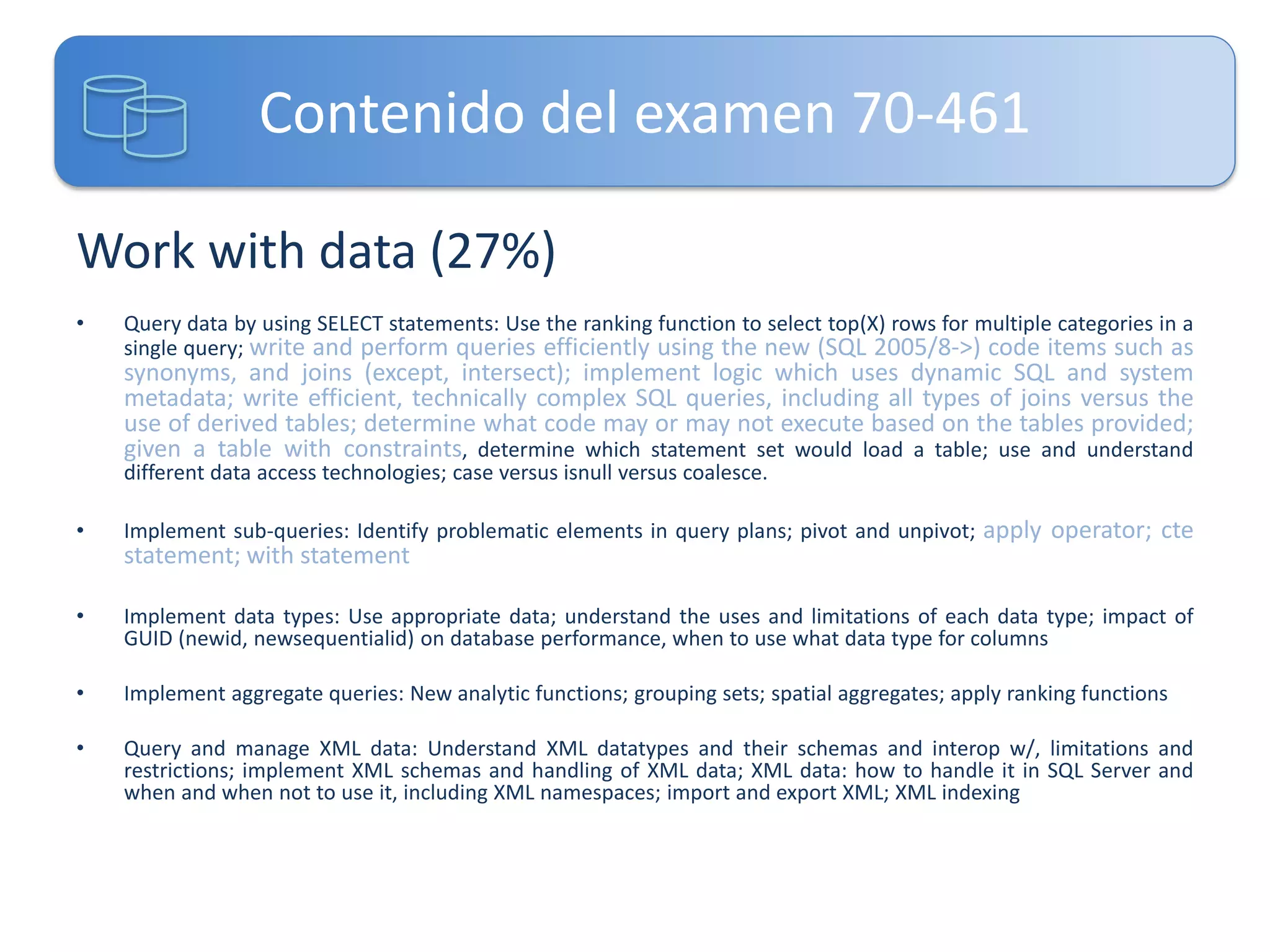 Contenido del examen 70-461
Work with data (27%)
•

Query data by using SELECT statements: Use the ranking function to select top(X) rows for multiple categories in a
single query; write and perform queries efficiently using the new (SQL 2005/8->) code items such as

synonyms, and joins (except, intersect); implement logic which uses dynamic SQL and system
metadata; write efficient, technically complex SQL queries, including all types of joins versus the
use of derived tables; determine what code may or may not execute based on the tables provided;
given a table with constraints, determine which statement set would load a table; use and understand
different data access technologies; case versus isnull versus coalesce.
•

Implement sub-queries: Identify problematic elements in query plans; pivot and unpivot; apply operator; cte

statement; with statement
•

Implement data types: Use appropriate data; understand the uses and limitations of each data type; impact of
GUID (newid, newsequentialid) on database performance, when to use what data type for columns

•

Implement aggregate queries: New analytic functions; grouping sets; spatial aggregates; apply ranking functions

•

Query and manage XML data: Understand XML datatypes and their schemas and interop w/, limitations and
restrictions; implement XML schemas and handling of XML data; XML data: how to handle it in SQL Server and
when and when not to use it, including XML namespaces; import and export XML; XML indexing

 