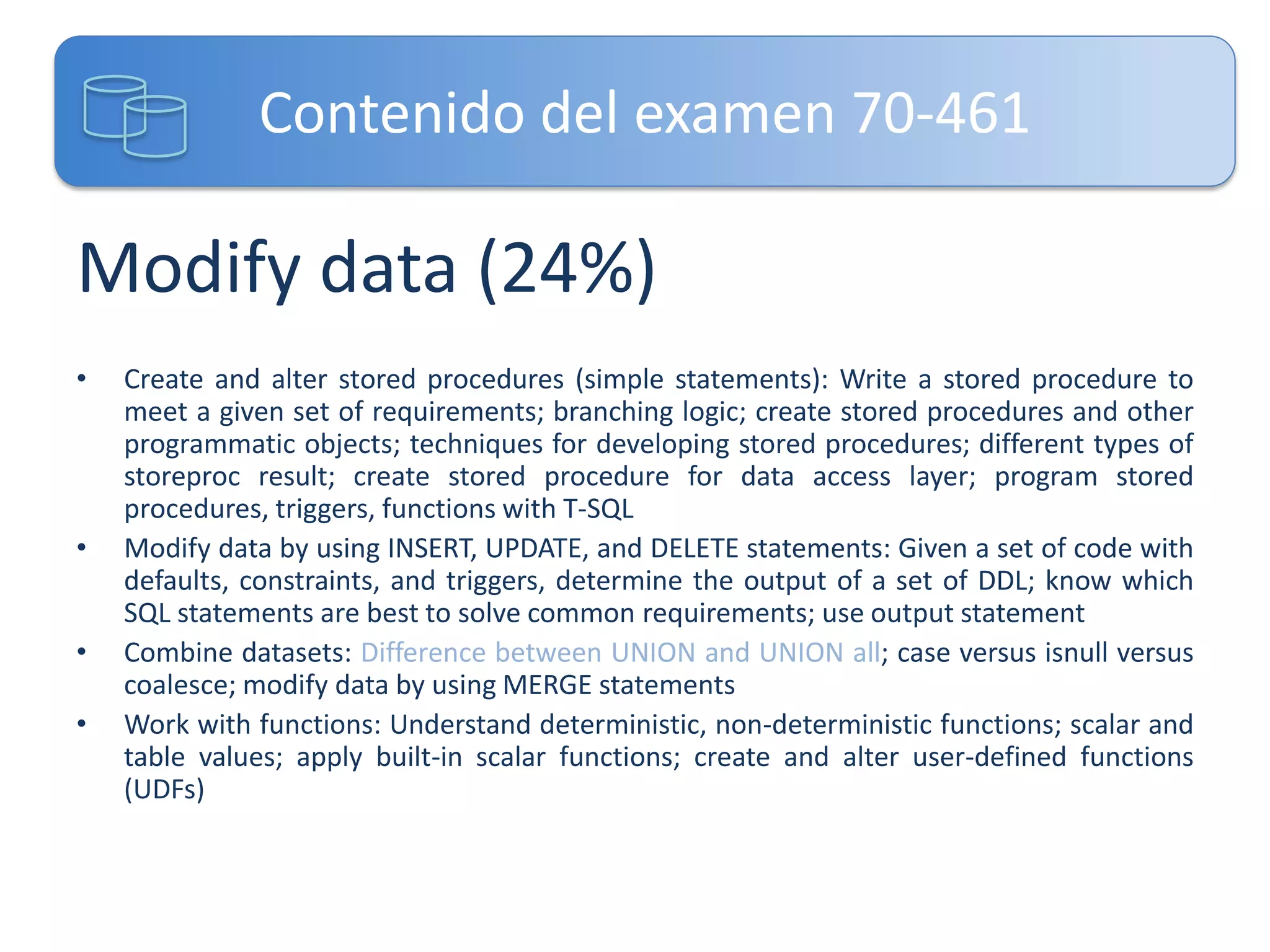 Contenido del examen 70-461

Modify data (24%)
•

•
•
•

Create and alter stored procedures (simple statements): Write a stored procedure to
meet a given set of requirements; branching logic; create stored procedures and other
programmatic objects; techniques for developing stored procedures; different types of
storeproc result; create stored procedure for data access layer; program stored
procedures, triggers, functions with T-SQL
Modify data by using INSERT, UPDATE, and DELETE statements: Given a set of code with
defaults, constraints, and triggers, determine the output of a set of DDL; know which
SQL statements are best to solve common requirements; use output statement
Combine datasets: Difference between UNION and UNION all; case versus isnull versus
coalesce; modify data by using MERGE statements
Work with functions: Understand deterministic, non-deterministic functions; scalar and
table values; apply built-in scalar functions; create and alter user-defined functions
(UDFs)

 