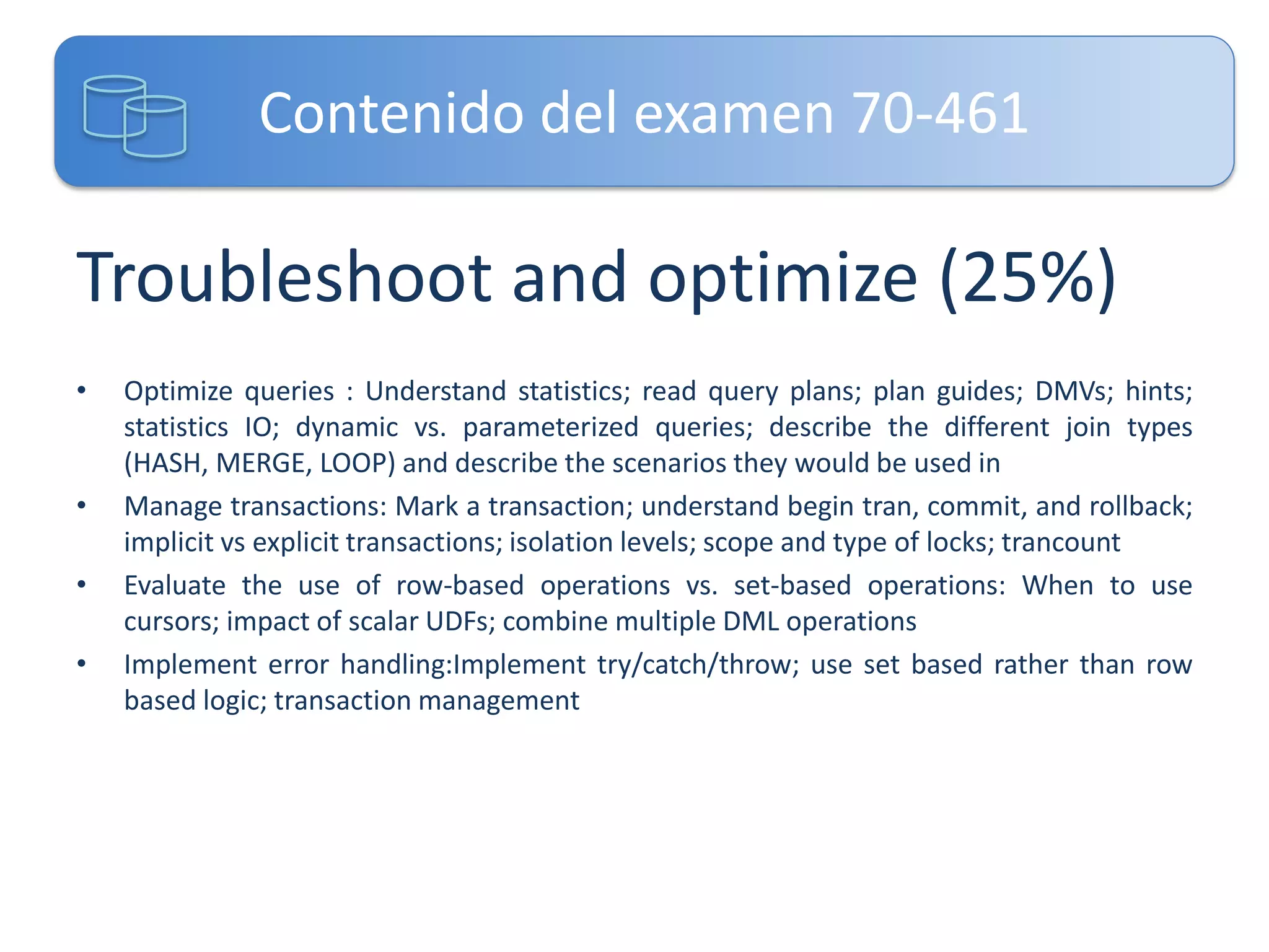 Contenido del examen 70-461

Troubleshoot and optimize (25%)
•

•
•
•

Optimize queries : Understand statistics; read query plans; plan guides; DMVs; hints;
statistics IO; dynamic vs. parameterized queries; describe the different join types
(HASH, MERGE, LOOP) and describe the scenarios they would be used in
Manage transactions: Mark a transaction; understand begin tran, commit, and rollback;
implicit vs explicit transactions; isolation levels; scope and type of locks; trancount
Evaluate the use of row-based operations vs. set-based operations: When to use
cursors; impact of scalar UDFs; combine multiple DML operations
Implement error handling:Implement try/catch/throw; use set based rather than row
based logic; transaction management

 