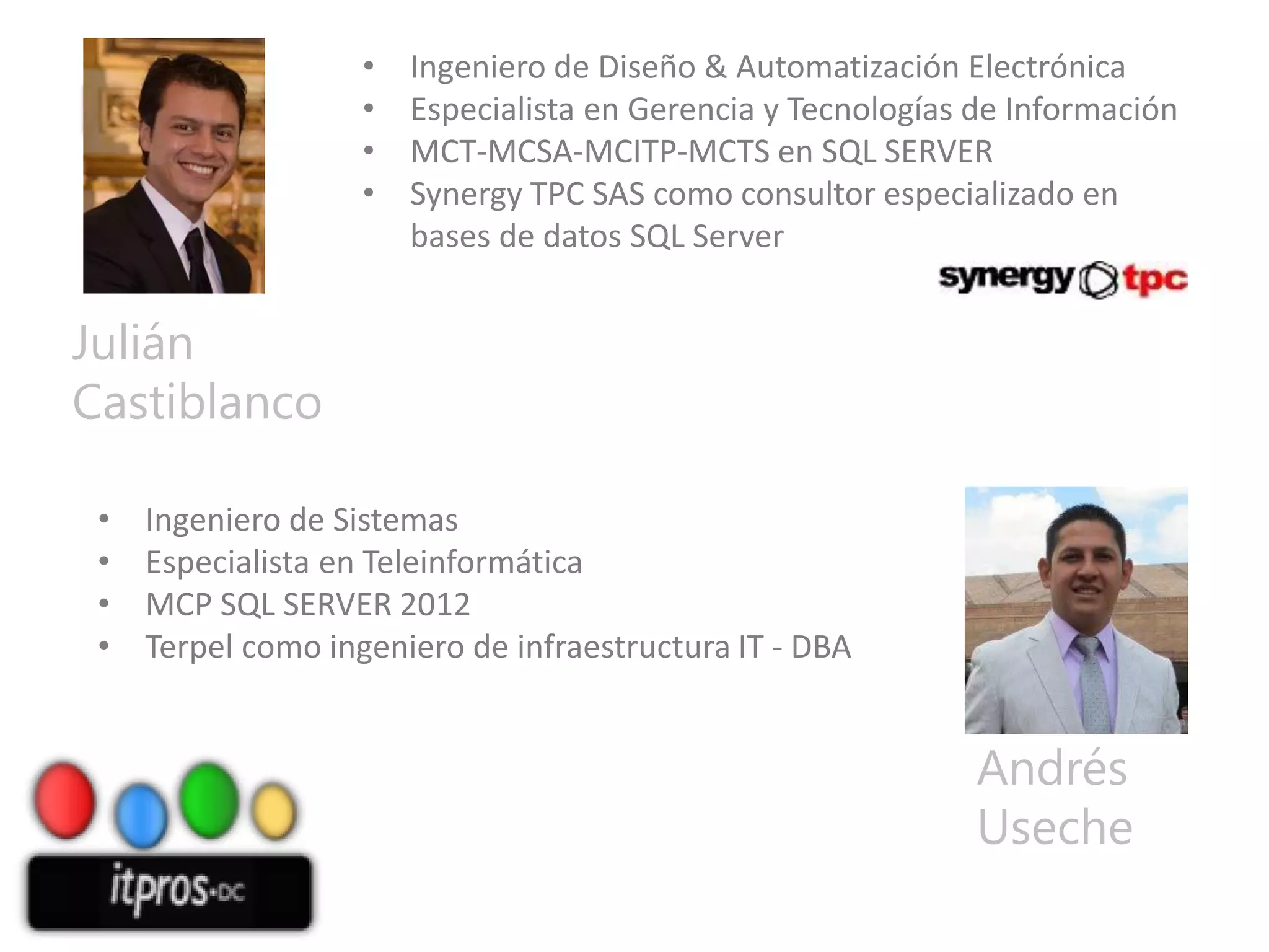 •
•
•
•

Ingeniero de Diseño & Automatización Electrónica
Especialista en Gerencia y Tecnologías de Información
MCT-MCSA-MCITP-MCTS en SQL SERVER
Synergy TPC SAS como consultor especializado en
bases de datos SQL Server

Julián
Castiblanco
•
•
•
•

Ingeniero de Sistemas
Especialista en Teleinformática
MCP SQL SERVER 2012
Terpel como ingeniero de infraestructura IT - DBA

Andrés
Useche

 