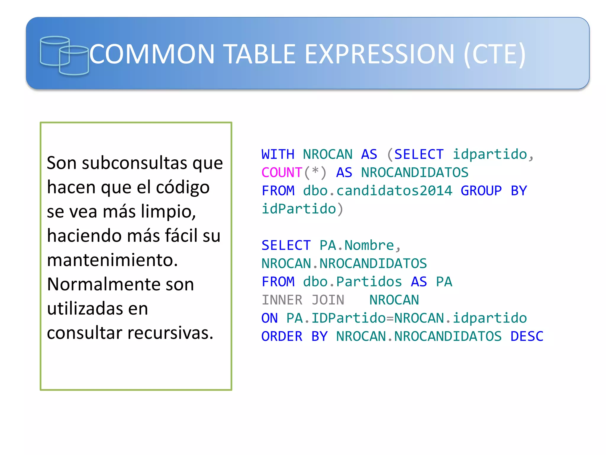 COMMON TABLE EXPRESSION (CTE)

Son subconsultas que
hacen que el código
se vea más limpio,
haciendo más fácil su
mantenimiento.
Normalmente son
utilizadas en
consultar recursivas.

WITH NROCAN AS (SELECT idpartido,
COUNT(*) AS NROCANDIDATOS
FROM dbo.candidatos2014 GROUP BY
idPartido)
SELECT PA.Nombre,
NROCAN.NROCANDIDATOS
FROM dbo.Partidos AS PA
INNER JOIN
NROCAN
ON PA.IDPartido=NROCAN.idpartido
ORDER BY NROCAN.NROCANDIDATOS DESC

 