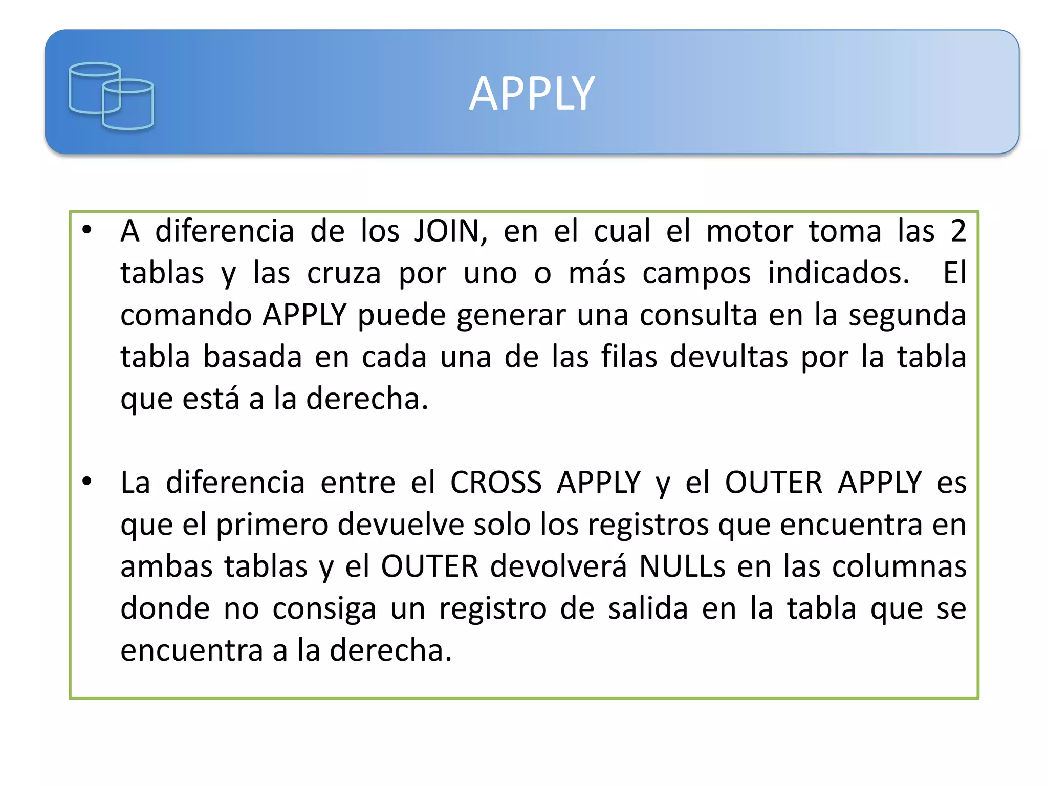 APPLY
• A diferencia de los JOIN, en el cual el motor toma las 2
tablas y las cruza por uno o más campos indicados. El
comando APPLY puede generar una consulta en la segunda
tabla basada en cada una de las filas devultas por la tabla
que está a la derecha.
• La diferencia entre el CROSS APPLY y el OUTER APPLY es
que el primero devuelve solo los registros que encuentra en
ambas tablas y el OUTER devolverá NULLs en las columnas
donde no consiga un registro de salida en la tabla que se
encuentra a la derecha.

 