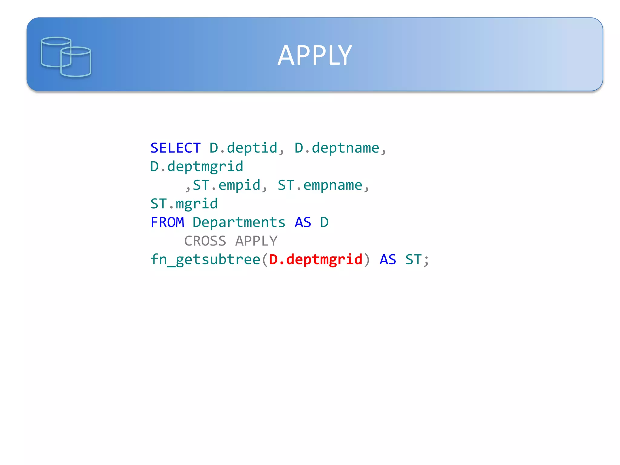 APPLY
SELECT D.deptid, D.deptname,
D.deptmgrid
,ST.empid, ST.empname,
ST.mgrid
FROM Departments AS D
CROSS APPLY
fn_getsubtree(D.deptmgrid) AS ST;

 