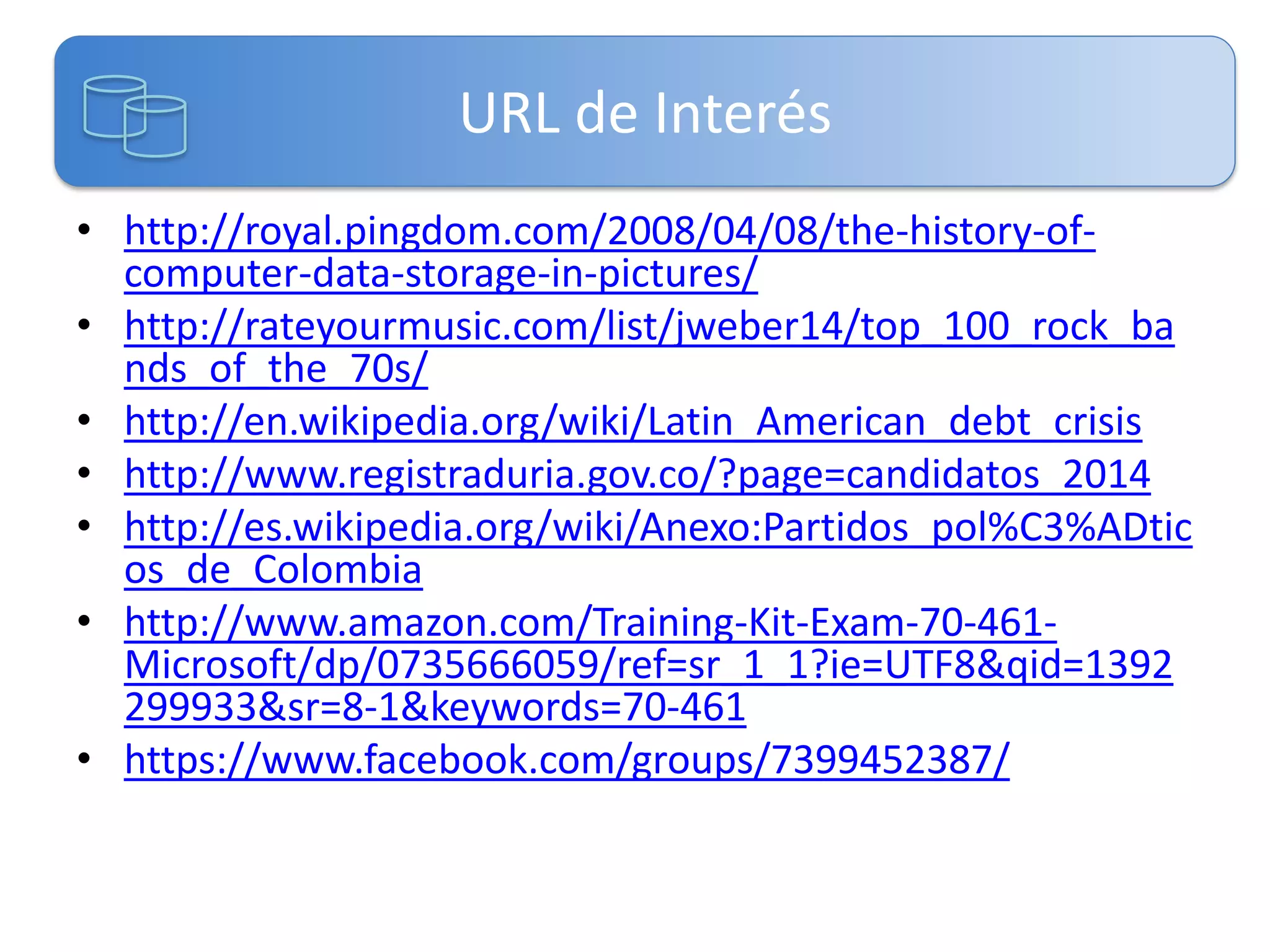 URL de Interés
• http://royal.pingdom.com/2008/04/08/the-history-ofcomputer-data-storage-in-pictures/
• http://rateyourmusic.com/list/jweber14/top_100_rock_ba
nds_of_the_70s/
• http://en.wikipedia.org/wiki/Latin_American_debt_crisis
• http://www.registraduria.gov.co/?page=candidatos_2014
• http://es.wikipedia.org/wiki/Anexo:Partidos_pol%C3%ADtic
os_de_Colombia
• http://www.amazon.com/Training-Kit-Exam-70-461Microsoft/dp/0735666059/ref=sr_1_1?ie=UTF8&qid=1392
299933&sr=8-1&keywords=70-461
• https://www.facebook.com/groups/7399452387/

 