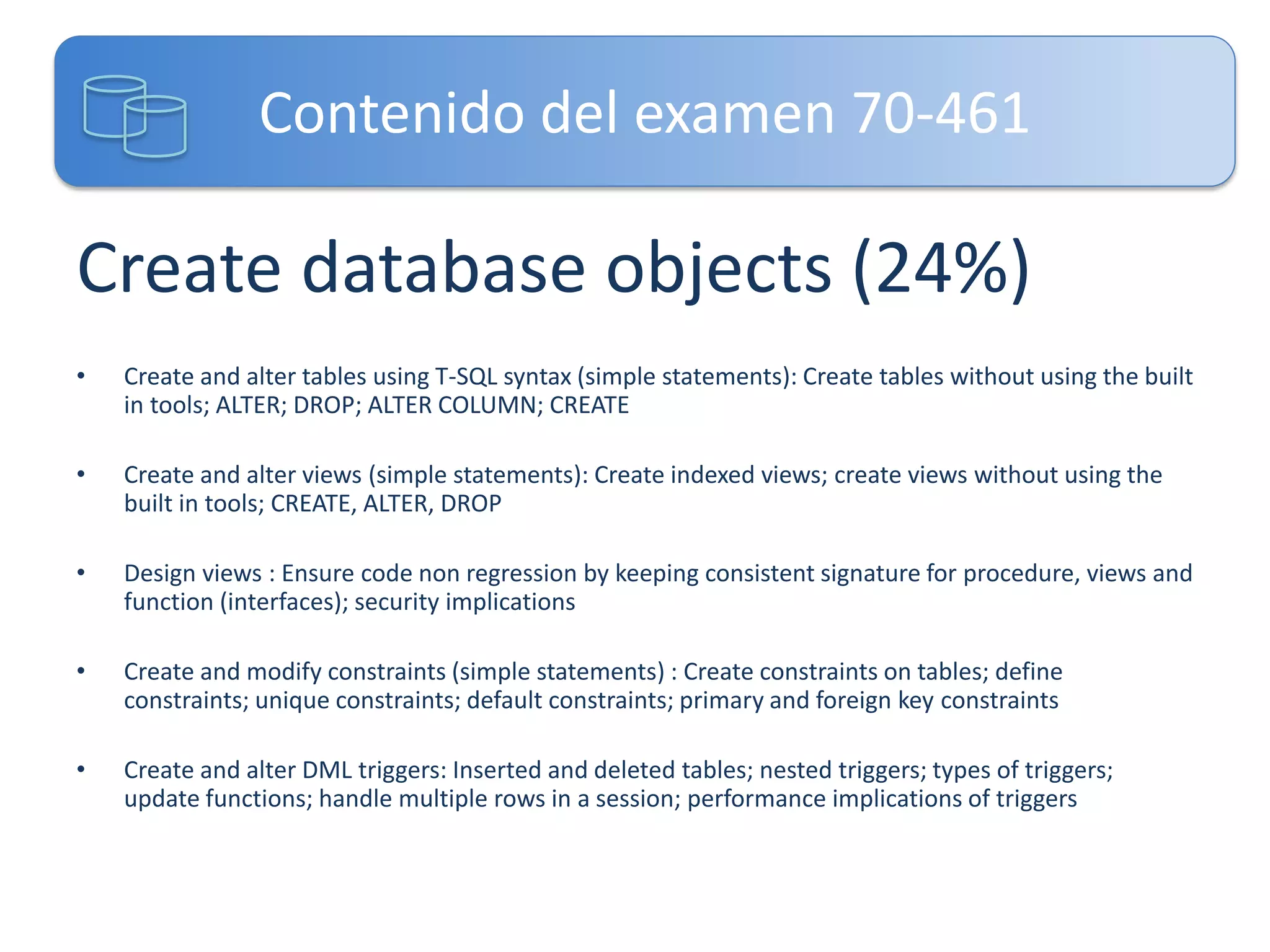 Contenido del examen 70-461

Create database objects (24%)
•

Create and alter tables using T-SQL syntax (simple statements): Create tables without using the built
in tools; ALTER; DROP; ALTER COLUMN; CREATE

•

Create and alter views (simple statements): Create indexed views; create views without using the
built in tools; CREATE, ALTER, DROP

•

Design views : Ensure code non regression by keeping consistent signature for procedure, views and
function (interfaces); security implications

•

Create and modify constraints (simple statements) : Create constraints on tables; define
constraints; unique constraints; default constraints; primary and foreign key constraints

•

Create and alter DML triggers: Inserted and deleted tables; nested triggers; types of triggers;
update functions; handle multiple rows in a session; performance implications of triggers

 