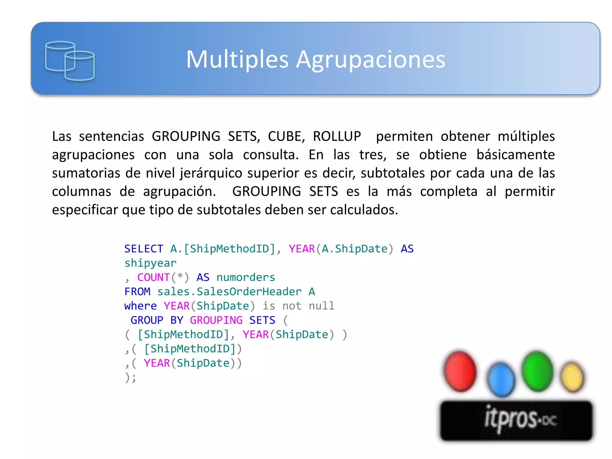 Multiples Agrupaciones
Las sentencias GROUPING SETS, CUBE, ROLLUP permiten obtener múltiples
agrupaciones con una sola consulta. En las tres, se obtiene básicamente
sumatorias de nivel jerárquico superior es decir, subtotales por cada una de las
columnas de agrupación. GROUPING SETS es la más completa al permitir
especificar que tipo de subtotales deben ser calculados.
SELECT A.[ShipMethodID], YEAR(A.ShipDate) AS
shipyear
, COUNT(*) AS numorders
FROM sales.SalesOrderHeader A
where YEAR(ShipDate) is not null
GROUP BY GROUPING SETS (
( [ShipMethodID], YEAR(ShipDate) )
,( [ShipMethodID])
,( YEAR(ShipDate))
);

 