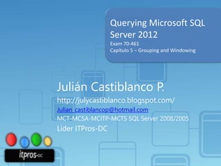 Querying Microsoft SQL
Server 2012
Exam 70-461
Capítulo 5 – Grouping and Windowing

Julián Castiblanco P.
http://julycastiblanco.blogspot.com/
Julian_castiblancop@hotmail.com
MCT-MCSA-MCITP-MCTS SQL Server 2008/2005

Líder ITPros-DC

 