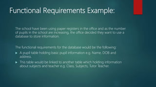 Functional Requirements Example:
The school have been using paper registers in the office and as the number
of pupils in the school are increasing, the office decided they want to use a
database to store information.
The functional requirements for the database would be the following:
 A pupil table holding basic pupil information e.g. Name, DOB and
address.
 This table would be linked to another table which holding information
about subjects and teacher e.g. Class, Subjects, Tutor Teacher.
 
