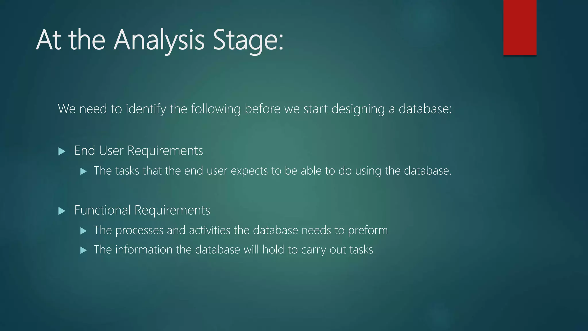 At the Analysis Stage:
We need to identify the following before we start designing a database:
End User Requirements
The tasks that the end user expects to be able to do using the database.
Functional Requirements
The processes and activities the database needs to preform
The information the database will hold to carry out tasks
